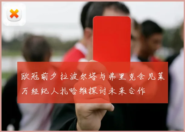 欧冠前夕拉波尔塔与弗里克会见莱万经纪人扎哈维探讨未来合作
