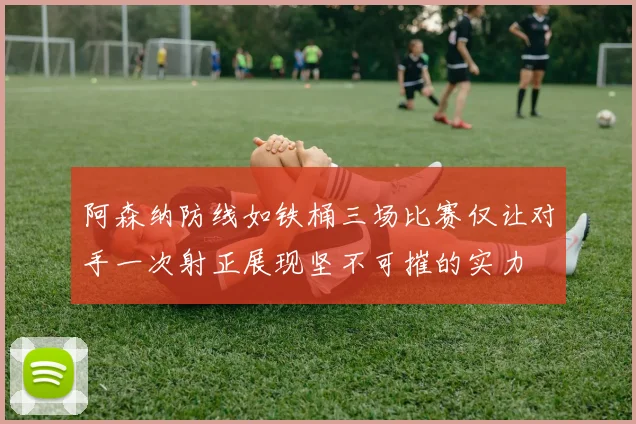 阿森纳防线如铁桶三场比赛仅让对手一次射正展现坚不可摧的实力