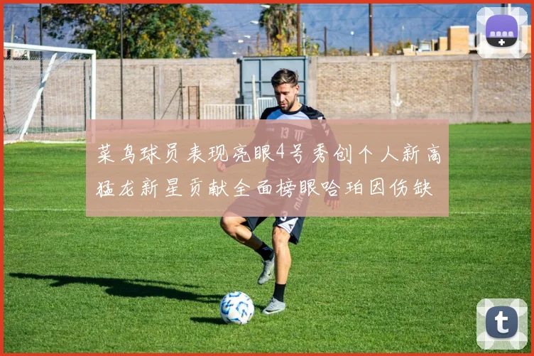 菜鸟球员表现亮眼4号秀创个人新高猛龙新星贡献全面榜眼哈珀因伤缺阵