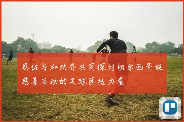 恩佐与加纳乔共同探讨切尔西圣诞慈善活动的足球团结力量