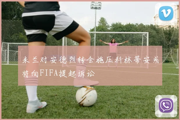 米兰对安德烈转会施压科林蒂安或将向FIFA提起诉讼