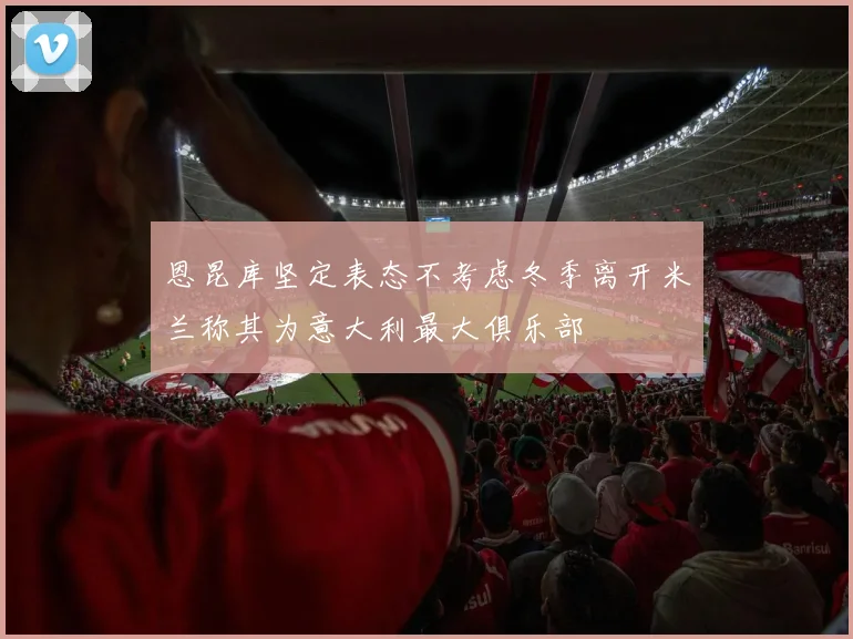 恩昆库坚定表态不考虑冬季离开米兰称其为意大利最大俱乐部