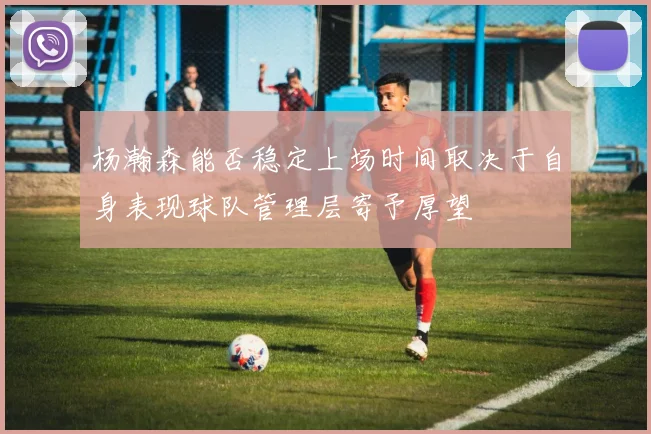 杨瀚森能否稳定上场时间取决于自身表现球队管理层寄予厚望