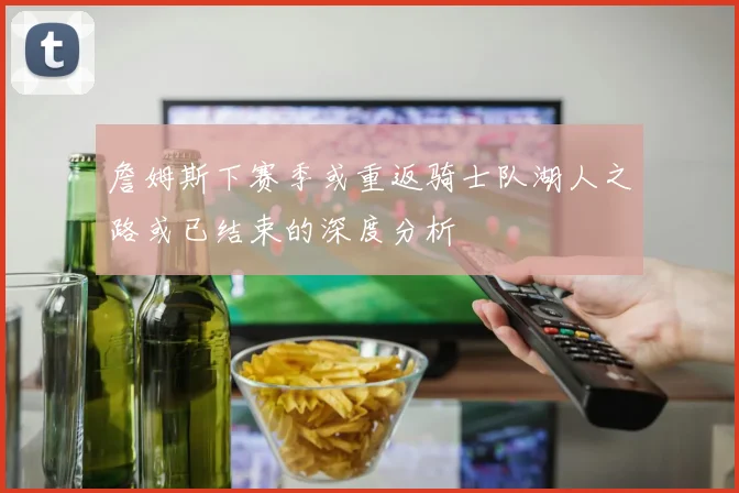 詹姆斯下赛季或重返骑士队湖人之路或已结束的深度分析