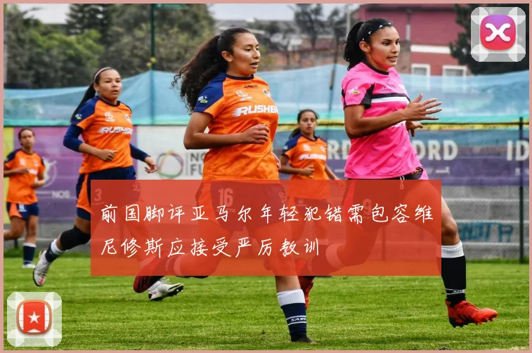 前国脚评亚马尔年轻犯错需包容维尼修斯应接受严厉教训