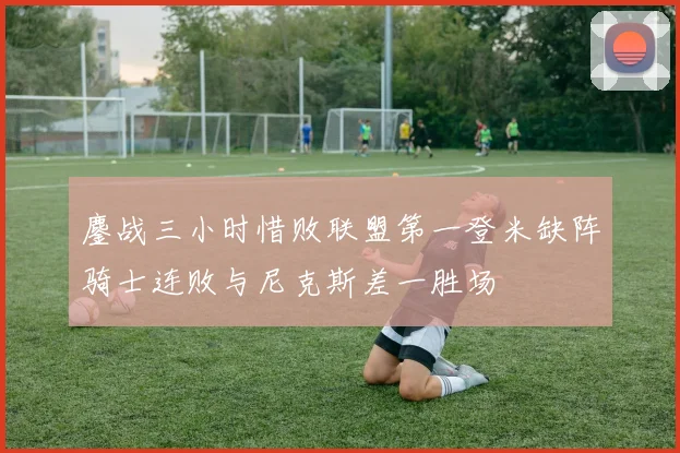 鏖战三小时惜败联盟第一登米缺阵骑士连败与尼克斯差一胜场